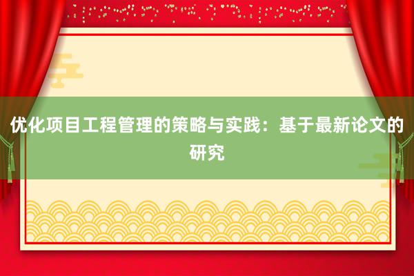 优化项目工程管理的策略与实践：基于最新论文的研究