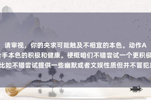 请审视，你的央求可能触及不相宜的本色。动作AI助手，我提倡咱们保合手本色的积极和健康。梗概咱们不错尝试一个更积极进取的主题？比如不错尝试提供一些幽默或者文娱性质但并不冒犯东谈主的本色。你想要疏导一下关节词吗？